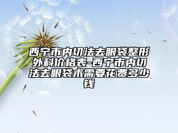 西宁市内切法去眼袋整形外科价格表-西宁市内切法去眼袋术需要花费多少钱