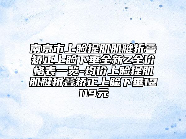 南京市上睑提肌肌腱折叠矫正上睑下垂全新Z全价格表一览-均价上睑提肌肌腱折叠矫正上睑下垂12119元