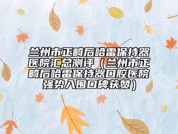 兰州市正畸后哈雷保持器医院汇总测评（兰州市正畸后哈雷保持器口腔医院强势入围口碑获赞）