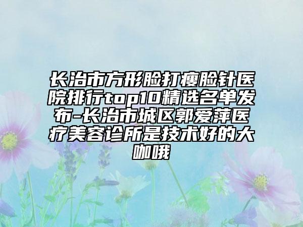 长治市方形脸打瘦脸针医院排行top10精选名单发布-长治市城区郭爱萍医疗美容诊所是技术好的大咖哦