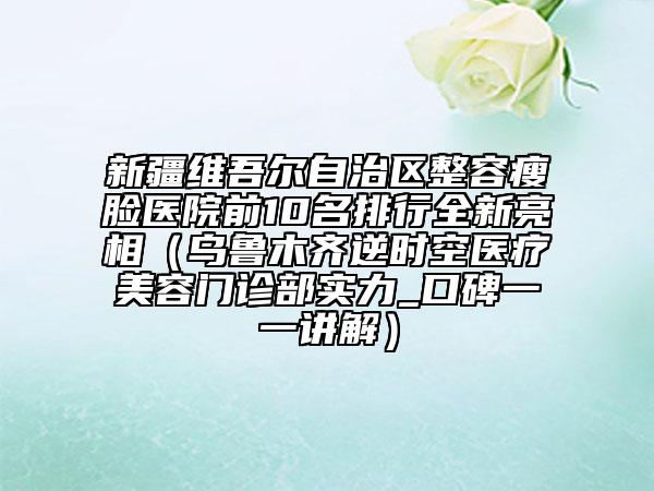 新疆维吾尔自治区整容瘦脸医院前10名排行全新亮相（乌鲁木齐逆时空医疗美容门诊部实力_口碑一一讲解）