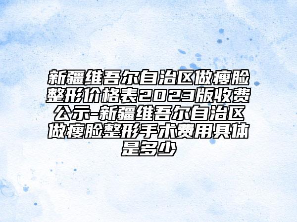 新疆维吾尔自治区做瘦脸整形价格表2023版收费公示-新疆维吾尔自治区做瘦脸整形手术费用具体是多少