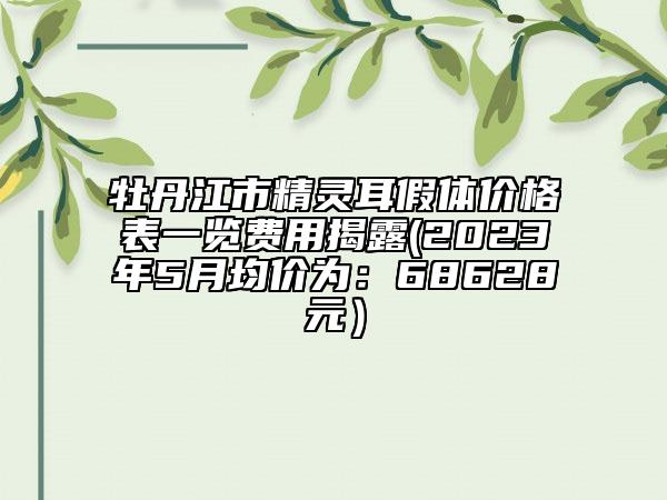 牡丹江市精灵耳假体价格表一览费用揭露(2023年5月均价为：68628元）