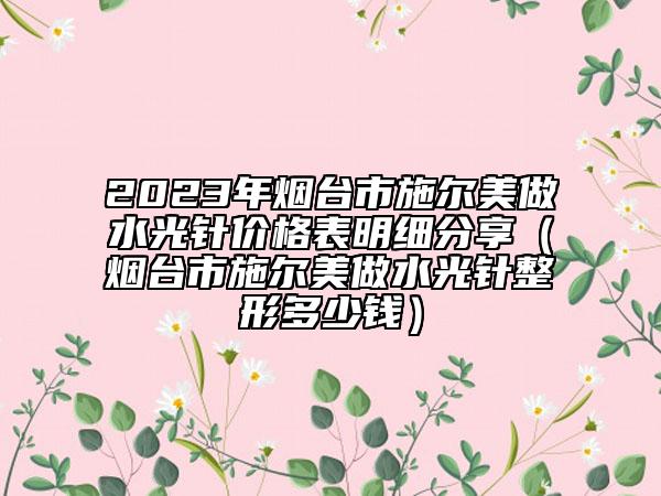 2023年烟台市施尔美做水光针价格表明细分享（烟台市施尔美做水光针整形多少钱）