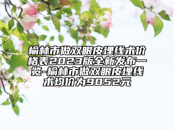 榆林市做双眼皮埋线术价格表2023版全新发布一览-榆林市做双眼皮埋线术均价为9052元