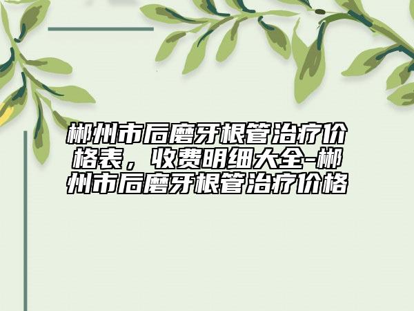 郴州市后磨牙根管治疗价格表，收费明细大全-郴州市后磨牙根管治疗价格