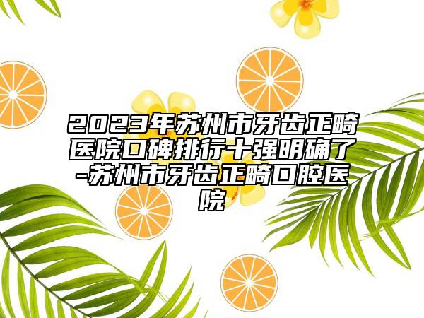 2023年苏州市牙齿正畸医院口碑排行十强明确了-苏州市牙齿正畸口腔医院