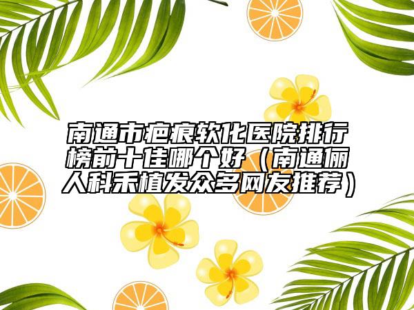南通市疤痕软化医院排行榜前十佳哪个好（南通俪人科禾植发众多网友推荐）