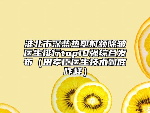 淮北市深蓝热塑射频除皱医生排行top10强综合发布（田孝臣医生技术到底咋样）
