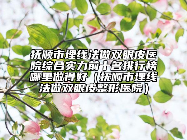抚顺市埋线法做双眼皮医院综合实力前十名排行榜哪里做得好（抚顺市埋线法做双眼皮整形医院）