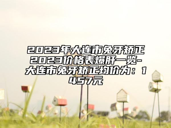 2023年大连市兔牙矫正2023价格表爆肝一览-大连市兔牙矫正均价为：1457元