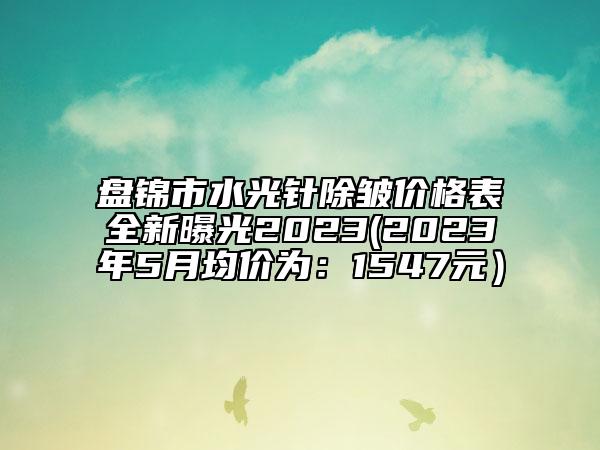 盘锦市水光针除皱价格表全新曝光2023(2023年5月均价为：1547元）