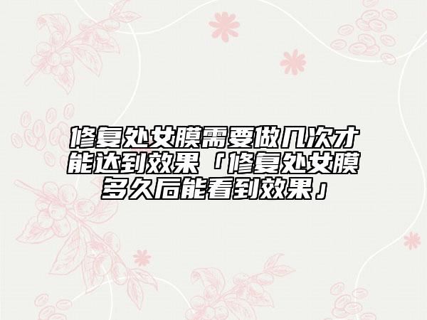 修复处女膜需要做几次才能达到效果「修复处女膜多久后能看到效果」