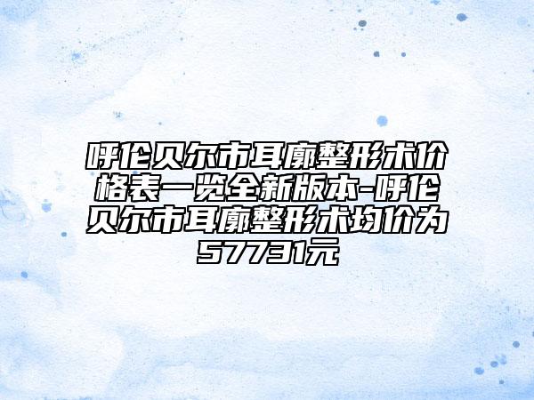呼伦贝尔市耳廓整形术价格表一览全新版本-呼伦贝尔市耳廓整形术均价为57731元