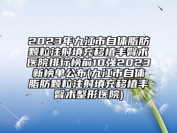 2023年九江市自体脂肪颗粒注射填充移植丰臀术医院排行榜前10强2023新榜单公布(九江市自体脂肪颗粒注射填充移植丰臀术整形医院)