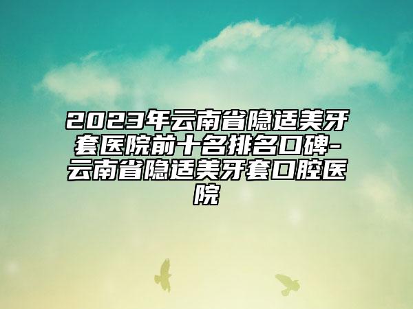 2023年云南省隐适美牙套医院前十名排名口碑-云南省隐适美牙套口腔医院