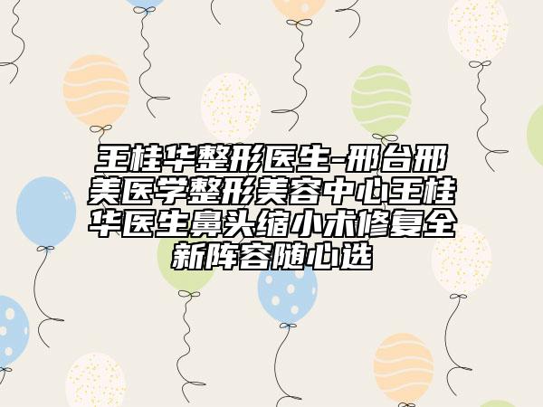 王桂华整形医生-邢台邢美医学整形美容中心王桂华医生鼻头缩小术修复全新阵容随心选