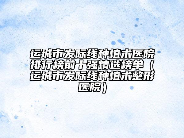 运城市发际线种植术医院排行榜前十强精选榜单（运城市发际线种植术整形医院）