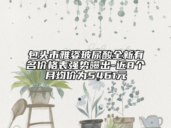 包头市雅姿玻尿酸全新有名价格表强势曝出-近8个月均价为5461元