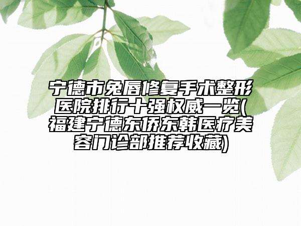 宁德市兔唇修复手术整形医院排行十强权威一览(福建宁德东侨东韩医疗美容门诊部推荐收藏)
