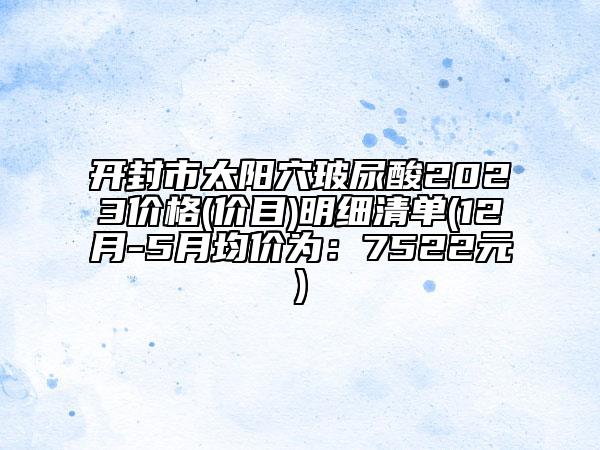 开封市太阳穴玻尿酸2023价格(价目)明细清单(12月-5月均价为：7522元)
