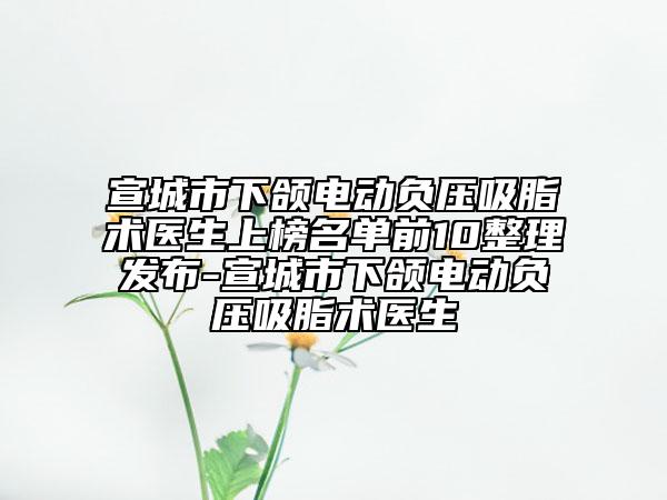 宣城市下颌电动负压吸脂术医生上榜名单前10整理发布-宣城市下颌电动负压吸脂术医生