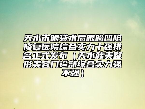 天水市眼袋术后眼睑凹陷修复医院综合实力十强排名正式发布（天水韩美整形美容门诊部综合实力强不强）