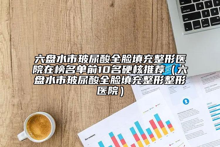 六盘水市玻尿酸全脸填充整形医院在榜名单前10名硬核推荐（六盘水市玻尿酸全脸填充整形整形医院）