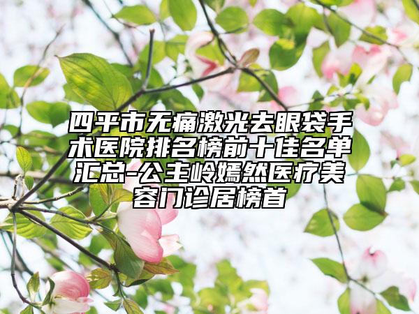 四平市无痛激光去眼袋手术医院排名榜前十佳名单汇总-公主岭嫣然医疗美容门诊居榜首