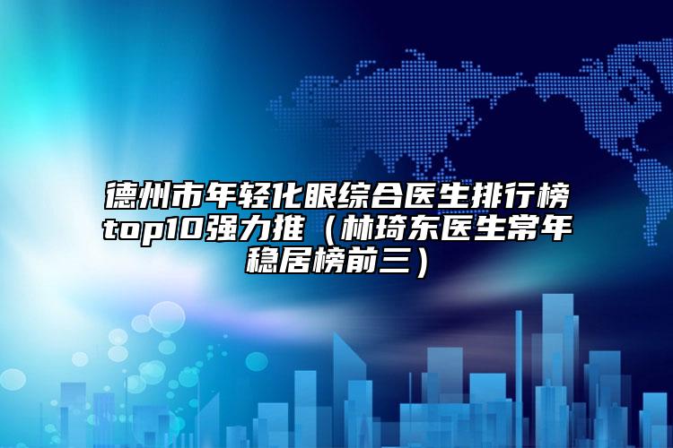 德州市年轻化眼综合医生排行榜top10强力推（林琦东医生常年稳居榜前三）