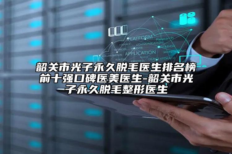 韶关市光子永久脱毛医生排名榜前十强口碑医美医生-韶关市光子永久脱毛整形医生