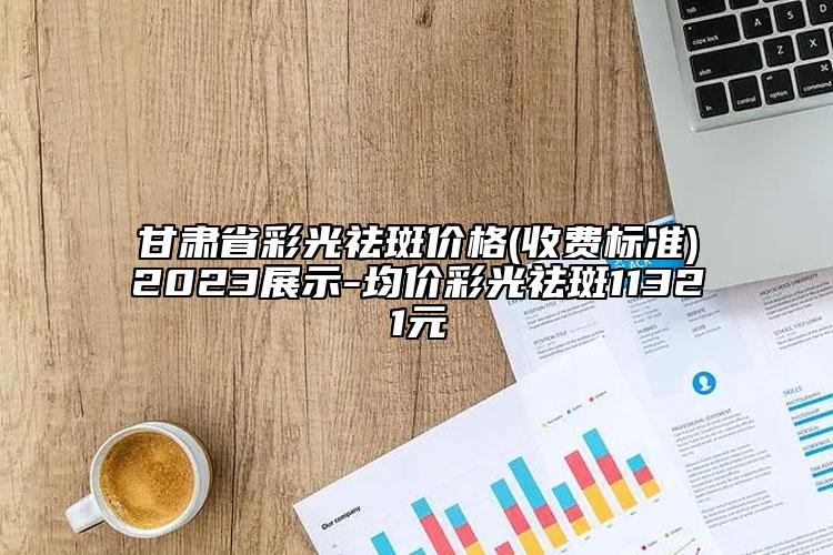 甘肃省彩光祛斑价格(收费标准)2023展示-均价彩光祛斑11321元