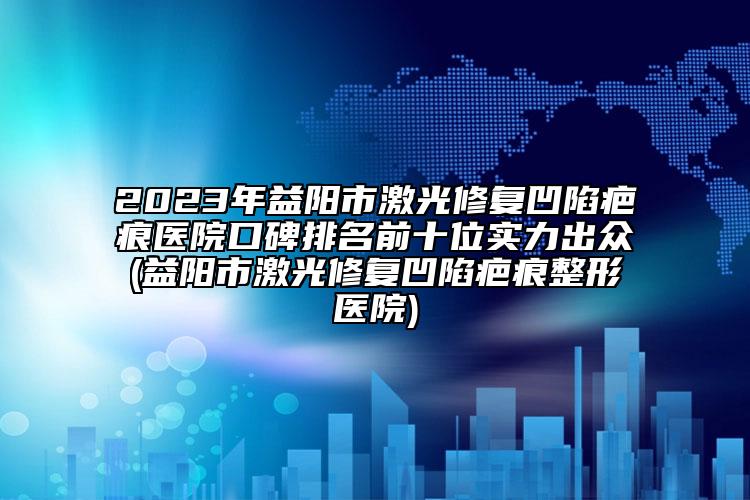 2023年益阳市激光修复凹陷疤痕医院口碑排名前十位实力出众(益阳市激光修复凹陷疤痕整形医院)