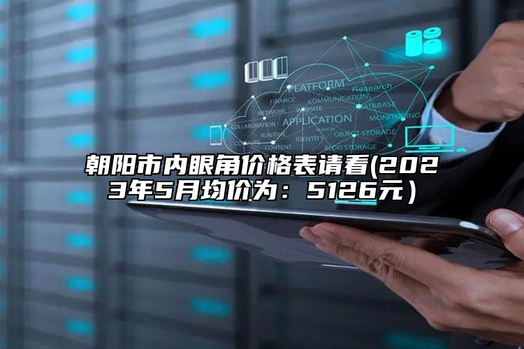 朝阳市内眼角价格表请看(2023年5月均价为：5126元）