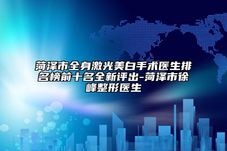 菏泽市全身激光美白手术医生排名榜前十名全新评出-菏泽市徐峰整形医生
