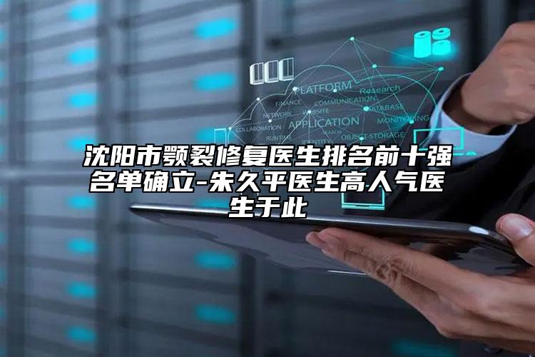 沈阳市颚裂修复医生排名前十强名单确立-朱久平医生高人气医生于此