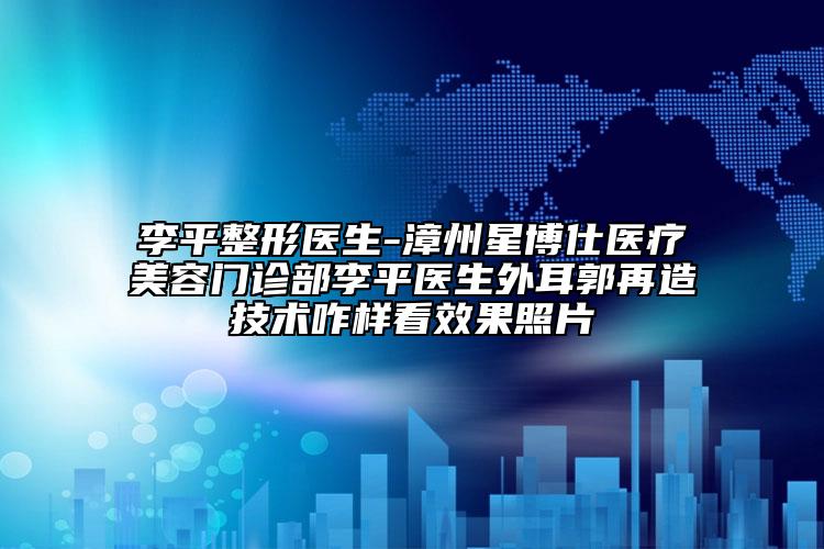 李平整形医生-漳州星博仕医疗美容门诊部李平医生外耳郭再造技术咋样看效果照片