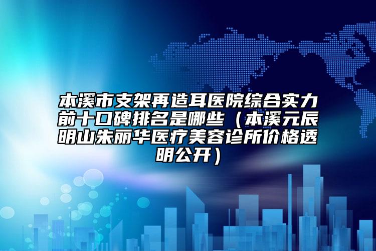 本溪市支架再造耳医院综合实力前十口碑排名是哪些（本溪元辰明山朱丽华医疗美容诊所价格透明公开）