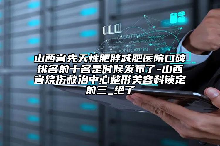 山西省先天性肥胖减肥医院口碑排名前十名是时候发布了-山西省烧伤救治中心整形美容科锁定前三_绝了