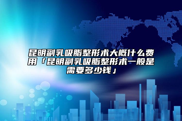 昆明副乳吸脂整形术大概什么费用「昆明副乳吸脂整形术一般是需要多少钱」