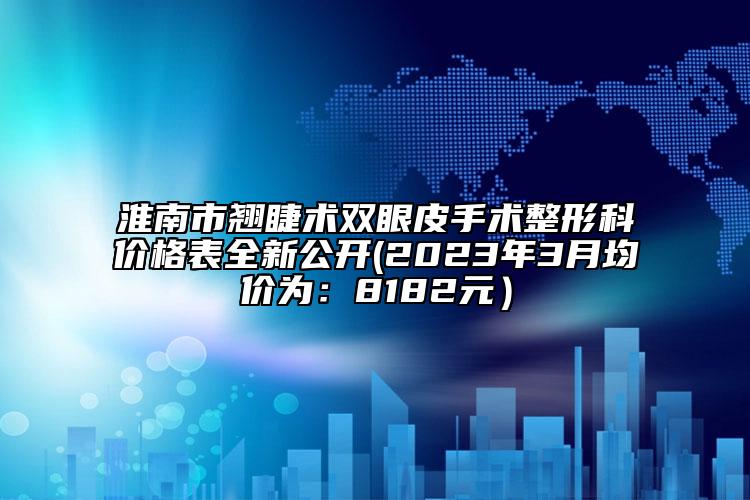 淮南市翘睫术双眼皮手术整形科价格表全新公开(2023年3月均价为：8182元）