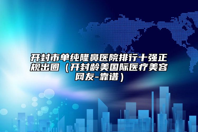 开封市单纯隆鼻医院排行十强正规出圈（开封龄美国际医疗美容网友-靠谱）
