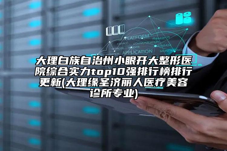 大理白族自治州小眼开大整形医院综合实力top10强排行榜排行更新(大理缘圣济丽人医疗美容诊所专业)