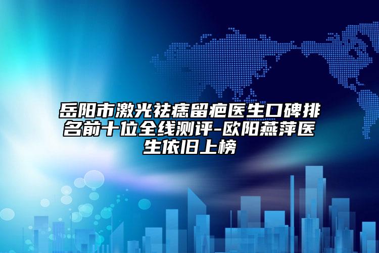 岳阳市激光祛痣留疤医生口碑排名前十位全线测评-欧阳燕萍医生依旧上榜