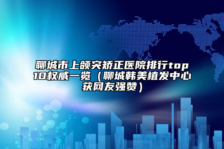 聊城市上颌突矫正医院排行top10权威一览（聊城韩美植发中心获网友强赞）