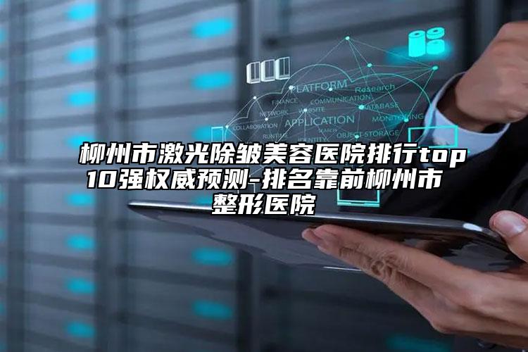 柳州市激光除皱美容医院排行top10强权威预测-排名靠前柳州市整形医院