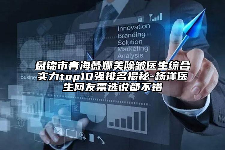 盘锦市青海薇娜美除皱医生综合实力top10强排名揭秘-杨洋医生网友票选说都不错