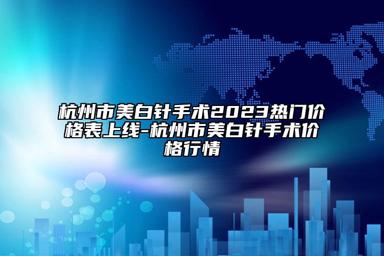 杭州市美白针手术2023热门价格表上线-杭州市美白针手术价格行情
