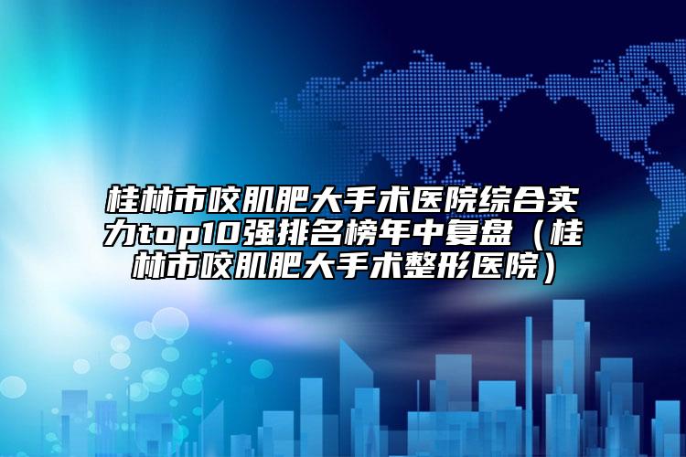 桂林市咬肌肥大手术医院综合实力top10强排名榜年中复盘（桂林市咬肌肥大手术整形医院）