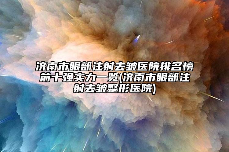 济南市眼部注射去皱医院排名榜前十强实力一览(济南市眼部注射去皱整形医院)